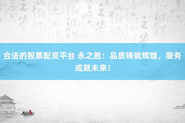 合法的股票配资平台 永之胜：品质铸就辉煌，服务成就未来！