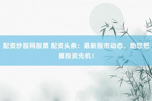 配资炒股网股票 配资头条：最新股市动态，助您把握投资先机！