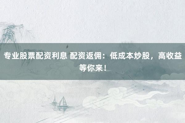 专业股票配资利息 配资返佣：低成本炒股，高收益等你来！