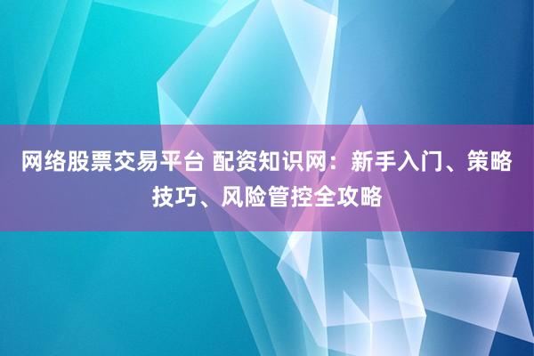 网络股票交易平台 配资知识网：新手入门、策略技巧、风险管控全攻略
