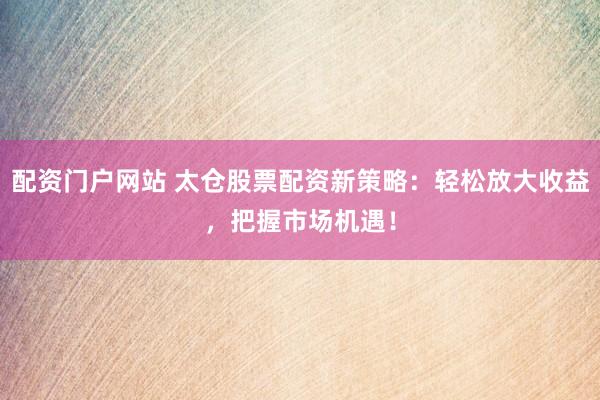配资门户网站 太仓股票配资新策略：轻松放大收益，把握市场机遇！