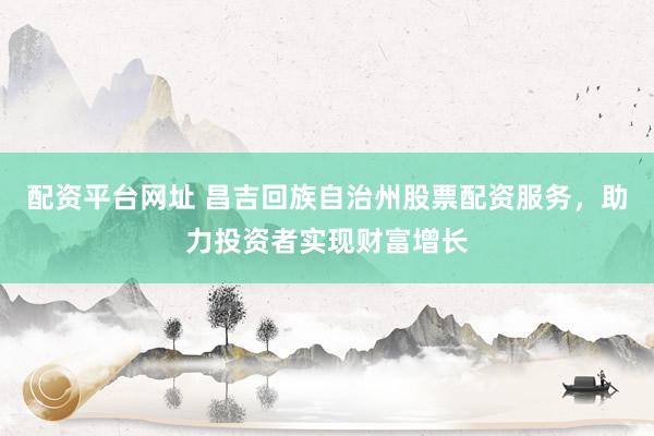 配资平台网址 昌吉回族自治州股票配资服务，助力投资者实现财富增长
