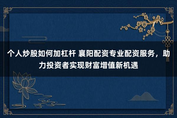 个人炒股如何加杠杆 襄阳配资专业配资服务，助力投资者实现财富增值新机遇