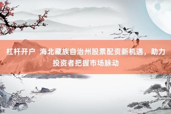 杠杆开户  海北藏族自治州股票配资新机遇，助力投资者把握市场脉动