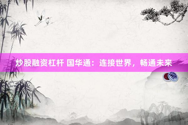 炒股融资杠杆 国华通：连接世界，畅通未来