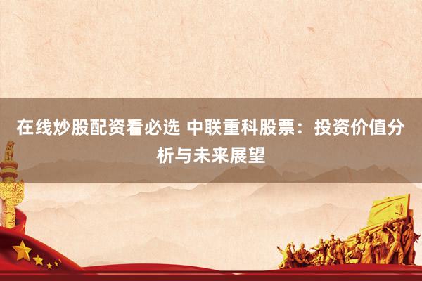 在线炒股配资看必选 中联重科股票：投资价值分析与未来展望
