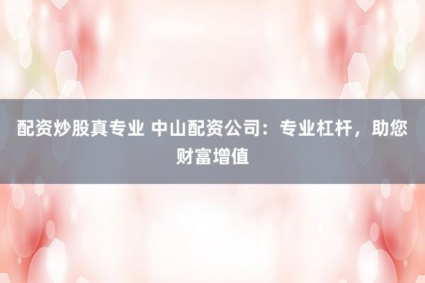 配资炒股真专业 中山配资公司：专业杠杆，助您财富增值