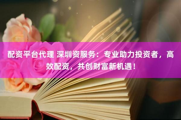 配资平台代理 深圳资服务：专业助力投资者，高效配资，共创财富新机遇！