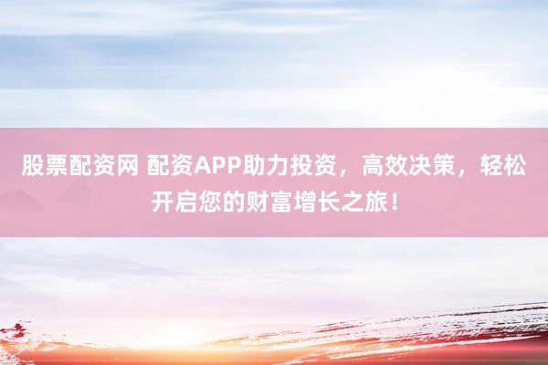 股票配资网 配资APP助力投资，高效决策，轻松开启您的财富增长之旅！