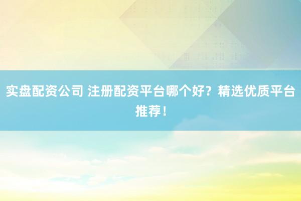 实盘配资公司 注册配资平台哪个好？精选优质平台推荐！