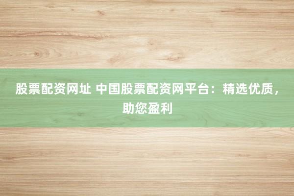 股票配资网址 中国股票配资网平台：精选优质，助您盈利