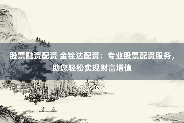 股票融资配资 金铨达配资：专业股票配资服务，助您轻松实现财富增值
