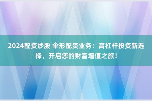 2024配资炒股 伞形配资业务：高杠杆投资新选择，开启您的财富增值之旅！