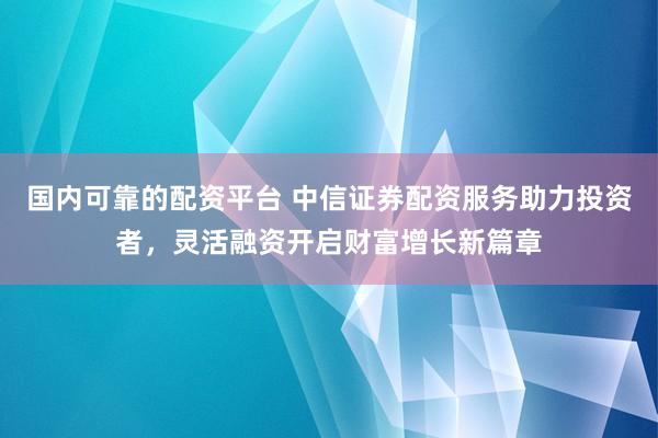 国内可靠的配资平台 中信证券配资服务助力投资者，灵活融资开启财富增长新篇章