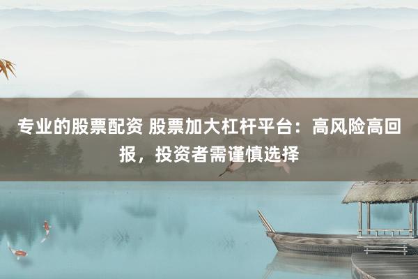 专业的股票配资 股票加大杠杆平台：高风险高回报，投资者需谨慎选择