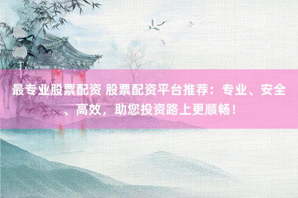 最专业股票配资 股票配资平台推荐：专业、安全、高效，助您投资路上更顺畅！