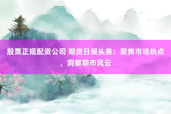股票正规配资公司 期货日报头条：聚焦市场热点，洞察期市风云