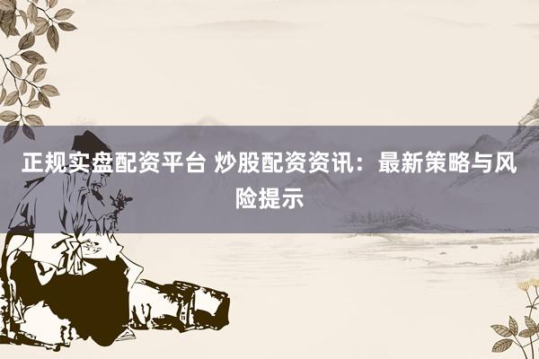 正规实盘配资平台 炒股配资资讯：最新策略与风险提示