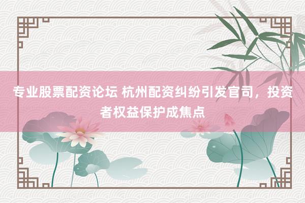 专业股票配资论坛 杭州配资纠纷引发官司，投资者权益保护成焦点