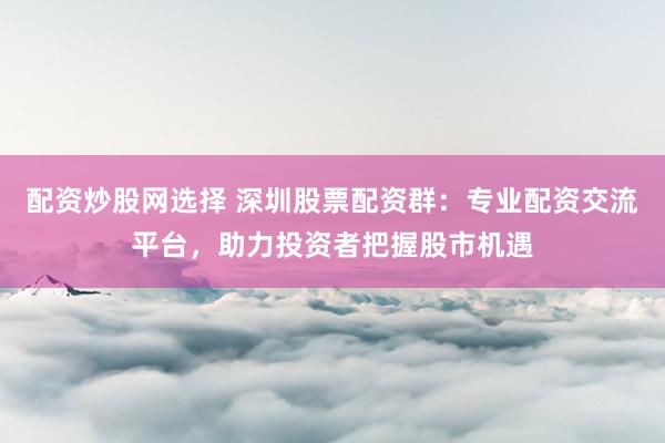 配资炒股网选择 深圳股票配资群：专业配资交流平台，助力投资者把握股市机遇