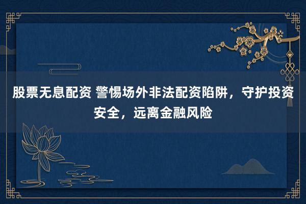 股票无息配资 警惕场外非法配资陷阱，守护投资安全，远离金融风险