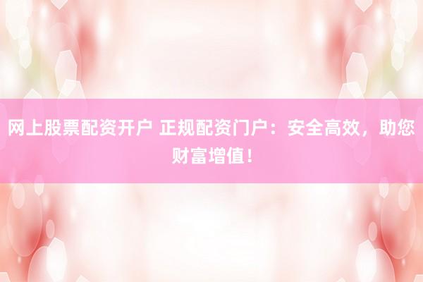 网上股票配资开户 正规配资门户：安全高效，助您财富增值！