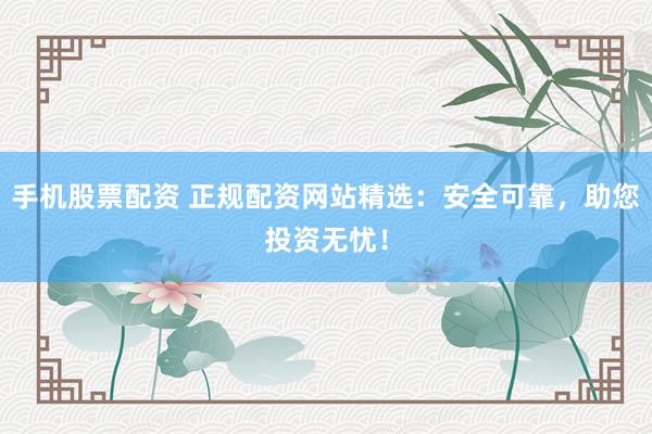 手机股票配资 正规配资网站精选：安全可靠，助您投资无忧！