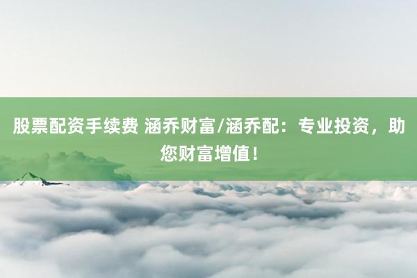 股票配资手续费 涵乔财富/涵乔配：专业投资，助您财富增值！