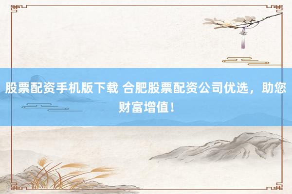 股票配资手机版下载 合肥股票配资公司优选，助您财富增值！