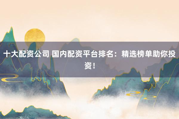 十大配资公司 国内配资平台排名：精选榜单助你投资！
