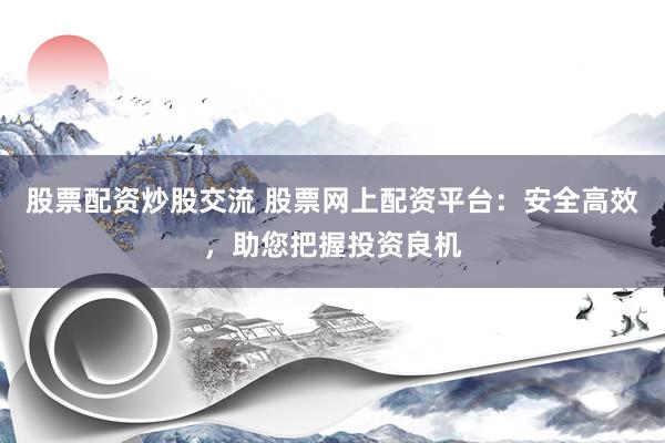 股票配资炒股交流 股票网上配资平台：安全高效，助您把握投资良机
