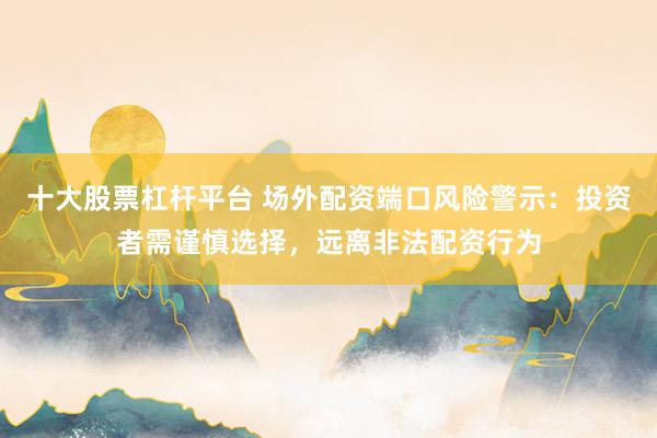 十大股票杠杆平台 场外配资端口风险警示：投资者需谨慎选择，远离非法配资行为