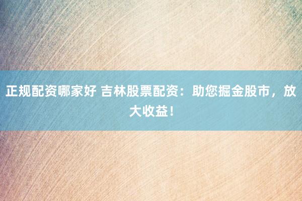 正规配资哪家好 吉林股票配资：助您掘金股市，放大收益！