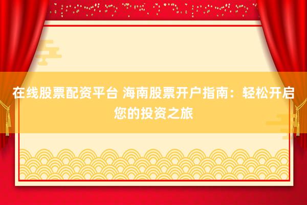 在线股票配资平台 海南股票开户指南：轻松开启您的投资之旅