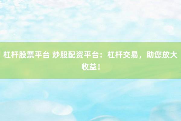 杠杆股票平台 炒股配资平台：杠杆交易，助您放大收益！