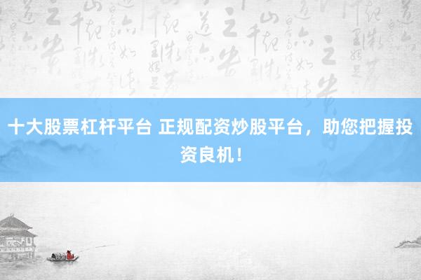 十大股票杠杆平台 正规配资炒股平台，助您把握投资良机！