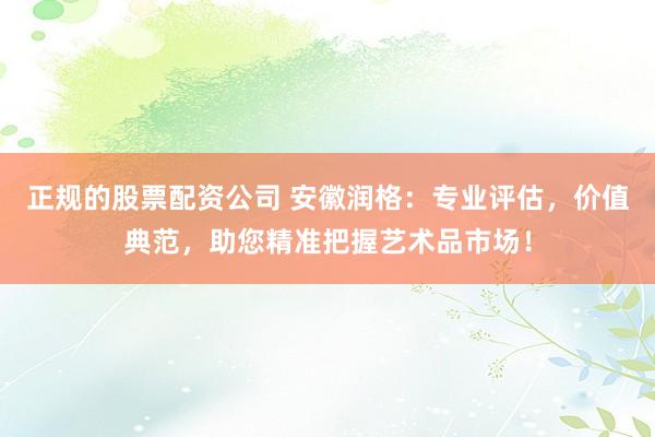 正规的股票配资公司 安徽润格：专业评估，价值典范，助您精准把握艺术品市场！