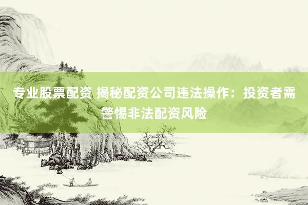 专业股票配资 揭秘配资公司违法操作：投资者需警惕非法配资风险