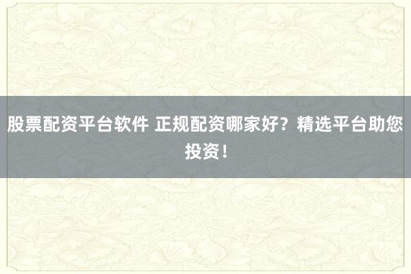 股票配资平台软件 正规配资哪家好？精选平台助您投资！