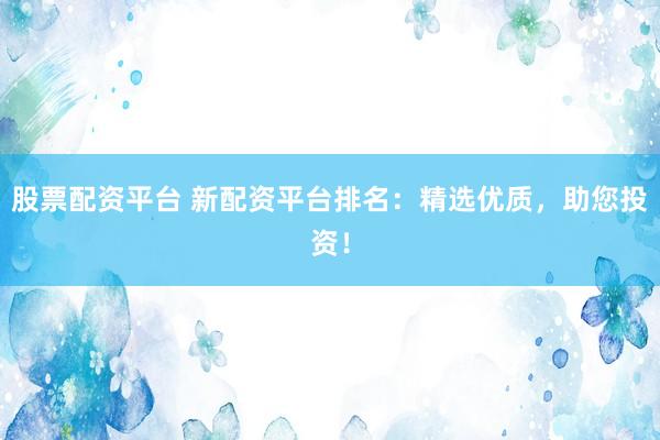 股票配资平台 新配资平台排名:精选优质,助您投资!