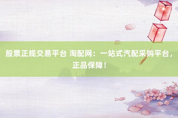 股票正规交易平台 淘配网:一站式汽配采购平台,正品保障!