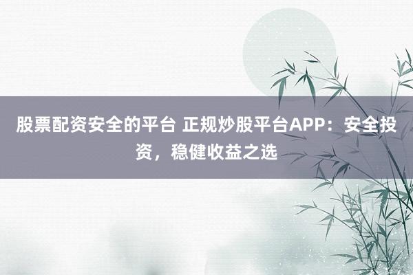 股票配资安全的平台 正规炒股平台APP:安全投资,稳健收益之选