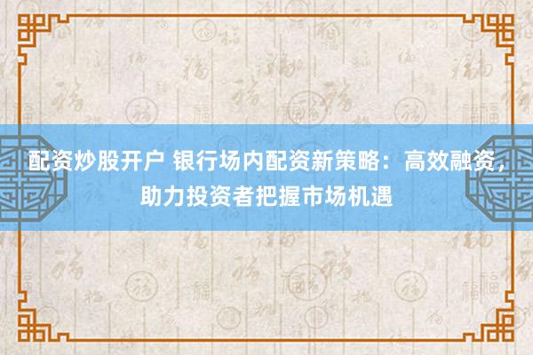 配资炒股开户 银行场内配资新策略:高效融资,助力投资者把握市场机遇