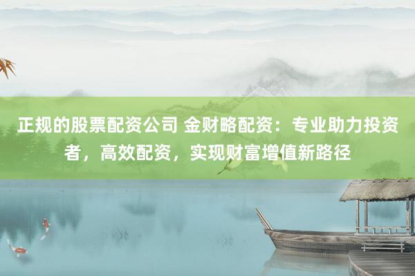 正规的股票配资公司 金财略配资:专业助力投资者,高效配资,实现财富增值新路径