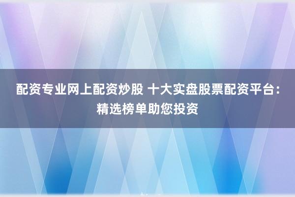 配资专业网上配资炒股 十大实盘股票配资平台:精选榜单助您投资