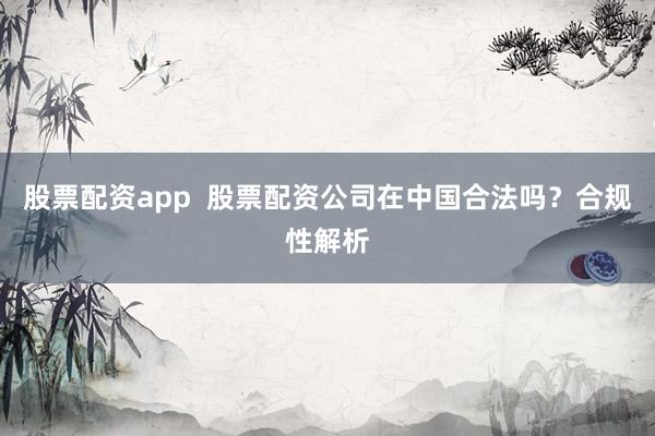 股票配资app  股票配资公司在中国合法吗？合规性解析