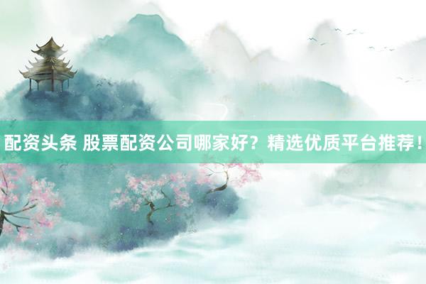 配资头条 股票配资公司哪家好?精选优质平台推荐!