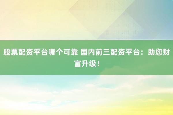 股票配资平台哪个可靠 国内前三配资平台:助您财富升级!
