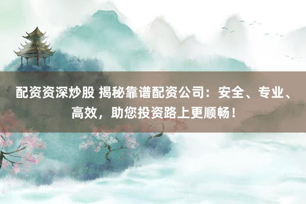 配资资深炒股 揭秘靠谱配资公司:安全、专业、高效,助您投资路上更顺畅!