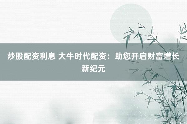 炒股配资利息 大牛时代配资：助您开启财富增长新纪元